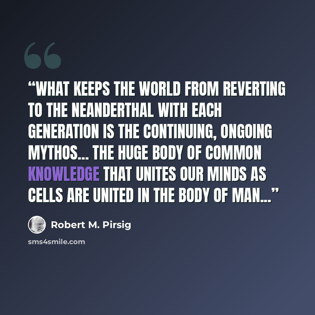 “What keeps the world from reverting to the Neanderthal with each generation is the continuing, ongoing mythos... the huge body of common knowledge that unites our minds as cells are united in the body of man...” quote by Robert M. Pirsig