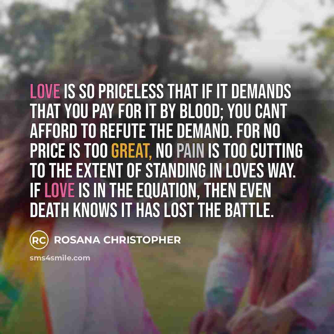 “Love is so priceless that if it demands that you pay for it by blood; you cant afford to refute the demand. For no price is too great, no pain is too cutting to the extent of standing in loves way. If love is in the equation, then even death knows it has lost the battle.” quote by ROSANA CHRISTOPHER
