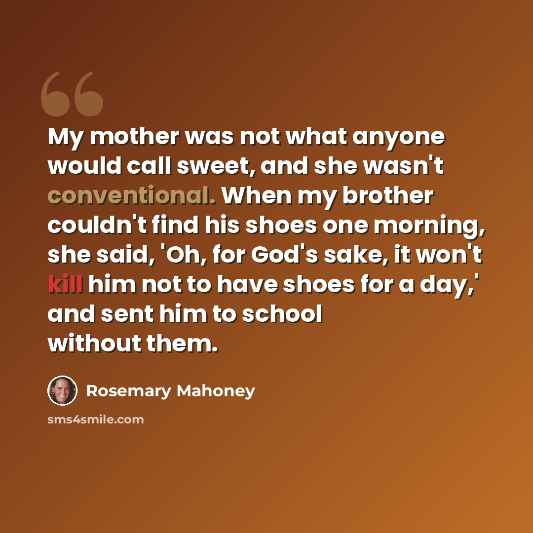“My mother was not what anyone would call sweet, and she wasn't conventional. When my brother couldn't find his shoes one morning, she said, 'Oh, for God's sake, it won't kill him not to have shoes for a day,' and sent him to school without them.” quote by Rosemary Mahoney