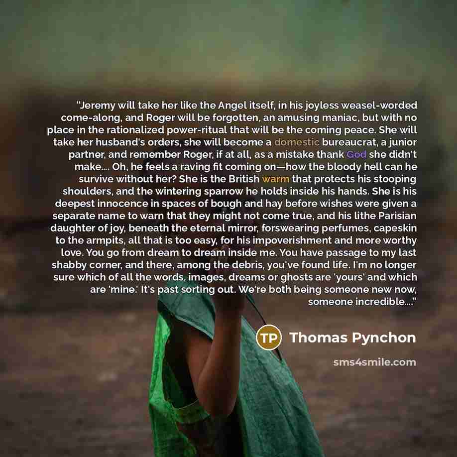 “Jeremy will take her like the Angel itself, in his joyless weasel-worded come-along, and Roger will be forgotten, an amusing maniac, but with no place in the rationalized power-ritual that will be the coming peace. She will take her husband's orders, she will become a domestic bureaucrat, a junior…” quote by Thomas Pynchon
