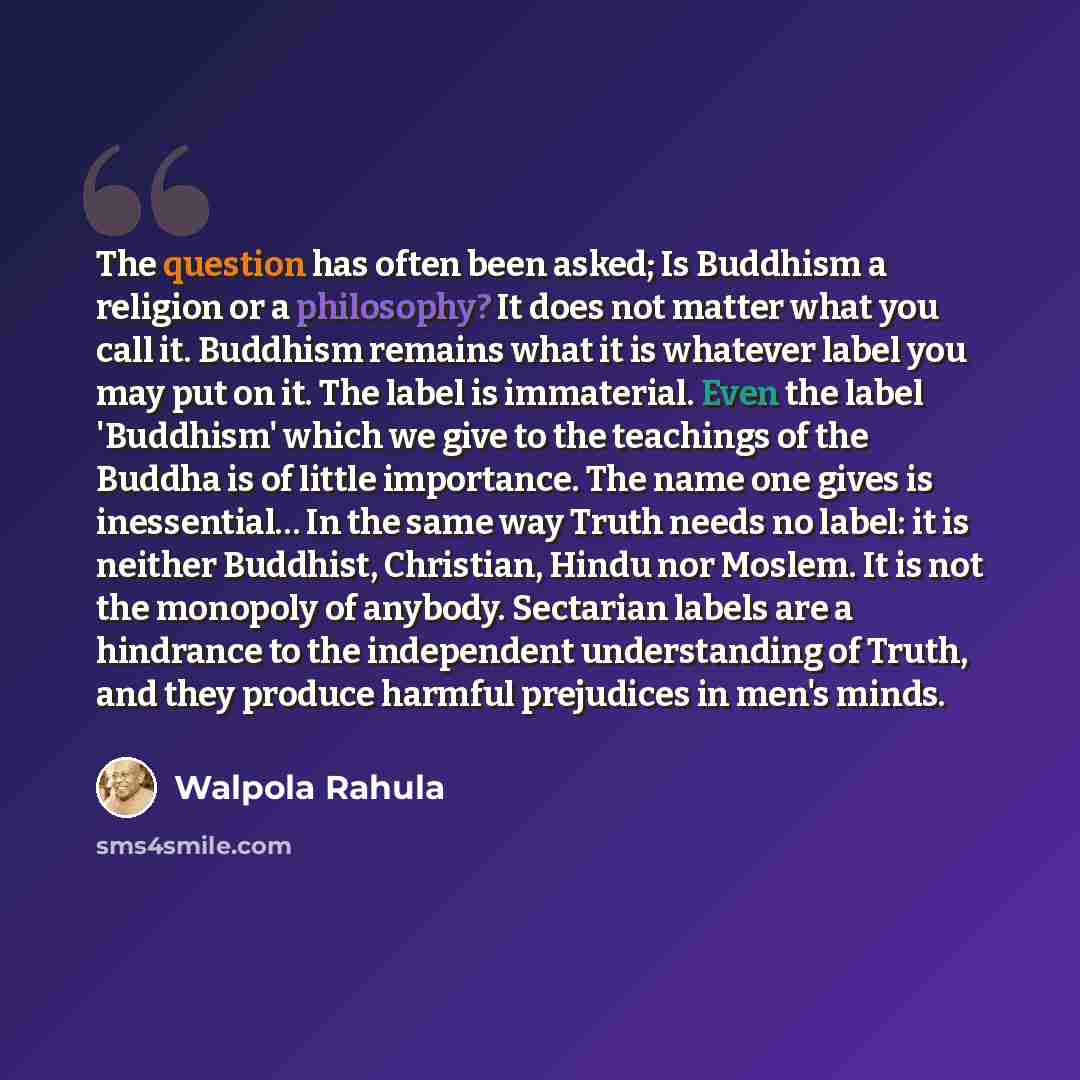 “The question has often been asked; Is Buddhism a religion or a philosophy? It does not matter what you call it. Buddhism remains what it is whatever label you may put on it. The label is immaterial. Even the label 'Buddhism' which we give to the teachings of the Buddha is of little importance. The…” quote by Walpola Rahula