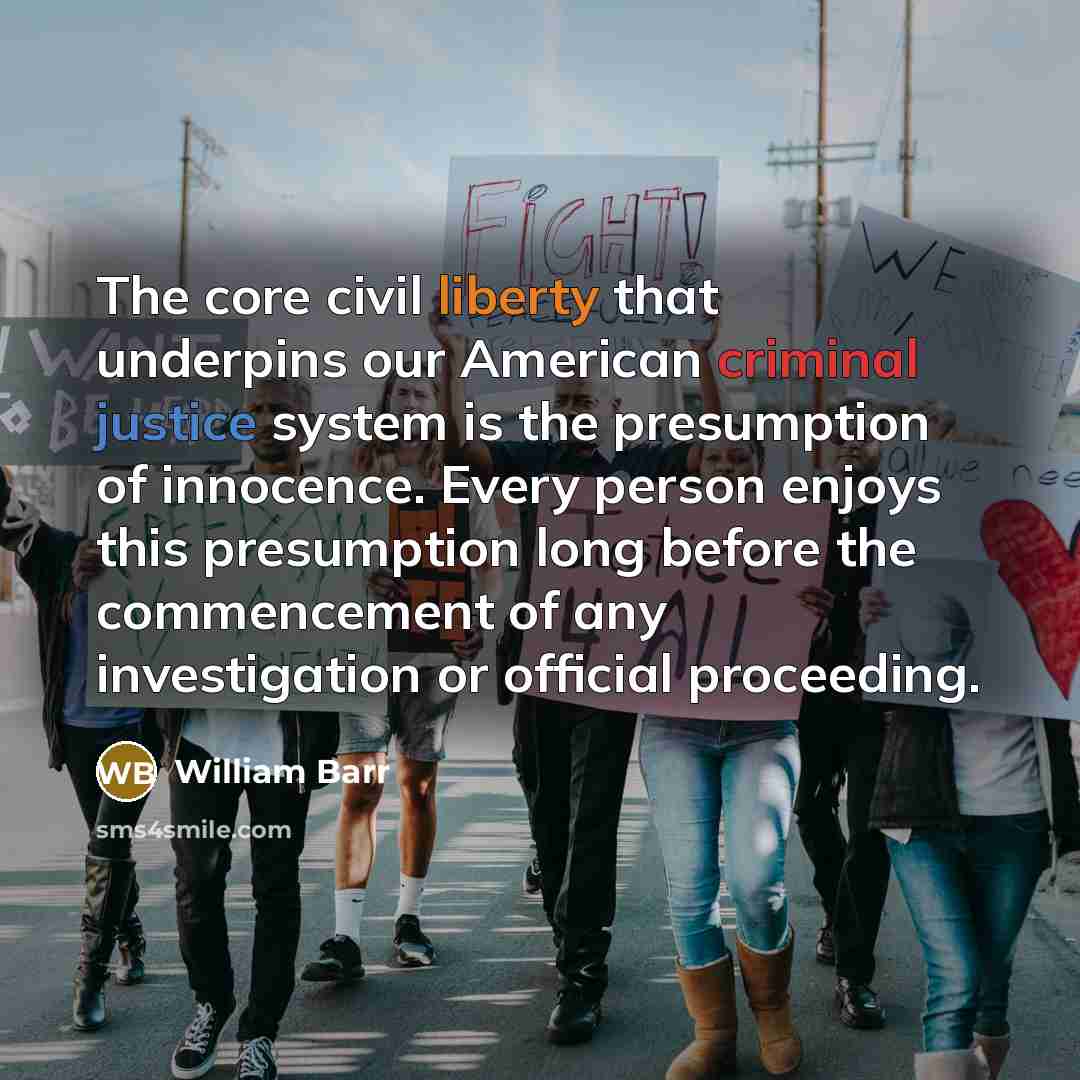 “The core civil liberty that underpins our American criminal justice system is the presumption of innocence. Every person enjoys this presumption long before the commencement of any investigation or official proceeding.” quote by William Barr
