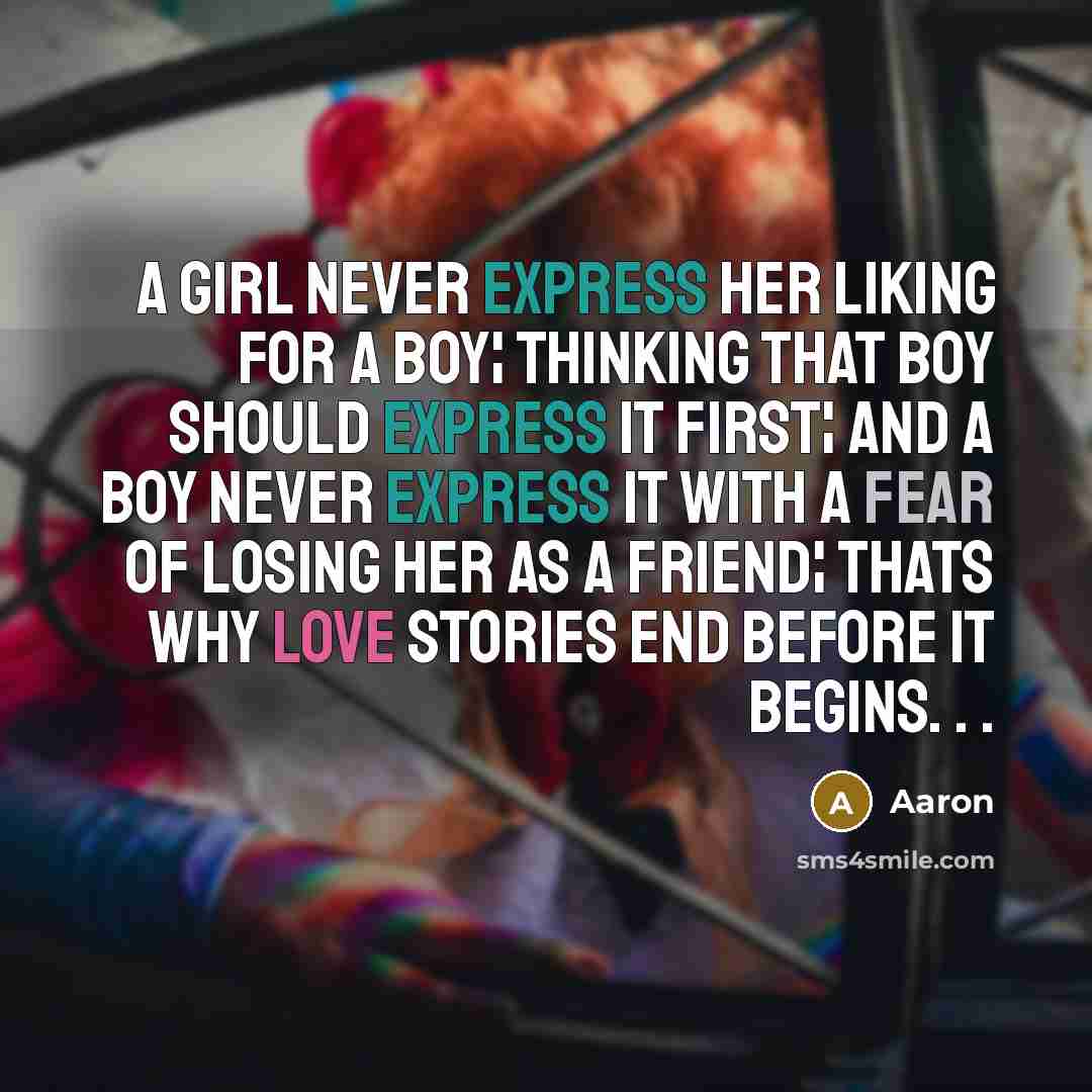 “A girl never express her liking for a boy¦ Thinking that boy should express it first¦ And a boy never express it with a fear of losing her as a friend¦ Thats why love stories end before it begins. . .” quote by AaRon