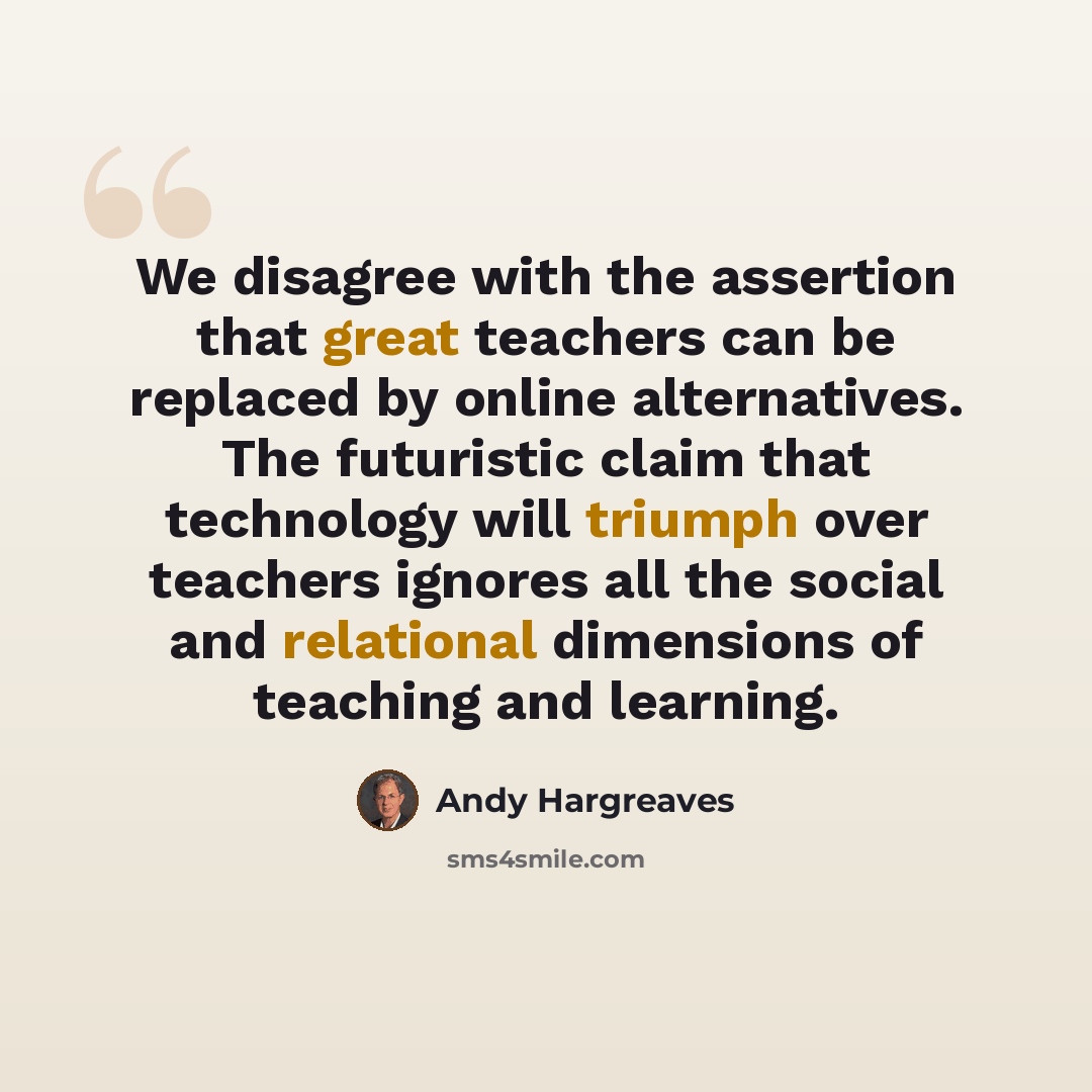 “We disagree with the assertion that great teachers can be replaced by online alternatives. The futuristic claim that technology will triumph over teachers ignores all the social and relational dimensions of teaching and learning.” quote by Andy Hargreaves