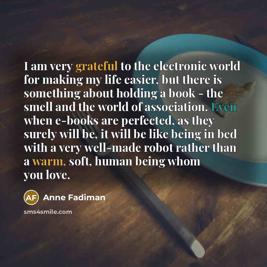 “I am very grateful to the electronic world for making my life easier, but there is something about holding a book - the smell and the world of association. Even when e-books are perfected, as they surely will be, it will be like being in bed with a very well-made robot rather than a warm, soft…” quote by Anne Fadiman