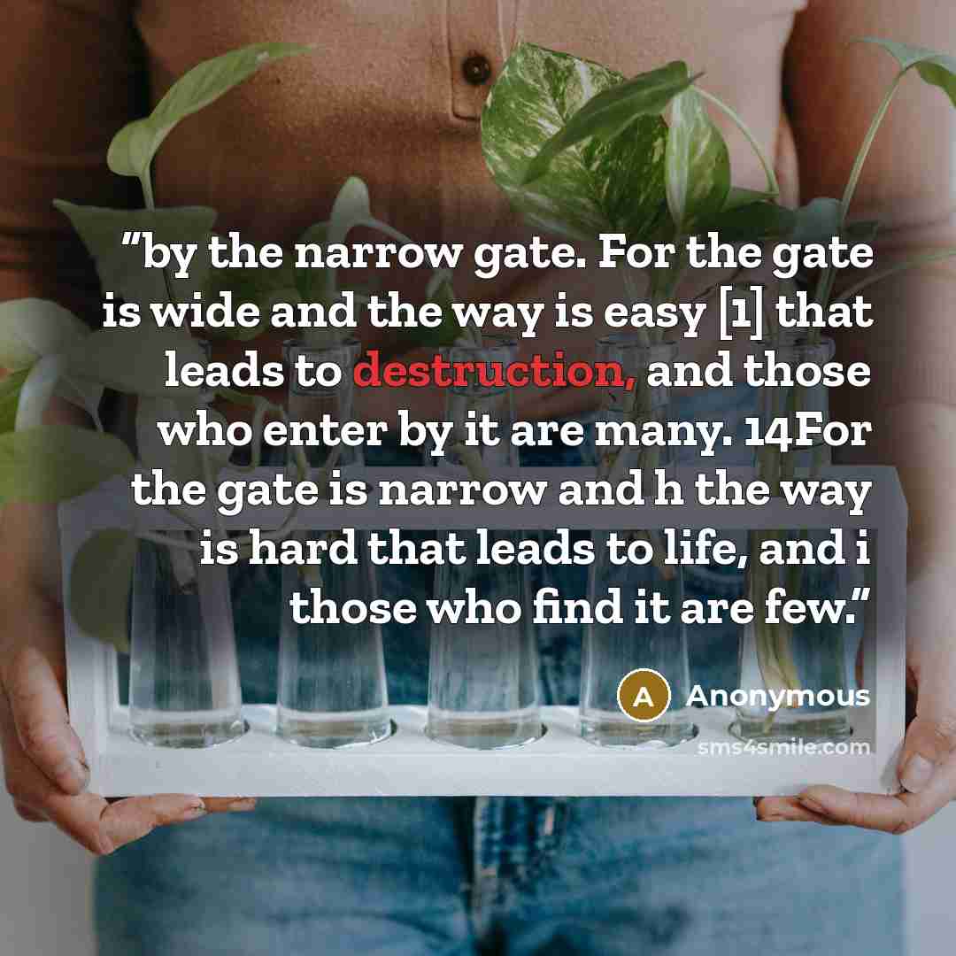 “by the narrow gate. For the gate is wide and the way is easy [1] that leads to destruction, and those who enter by it are many. 14For the gate is narrow and h the way is hard that leads to life, and i those who find it are few.” quote by Anonymous