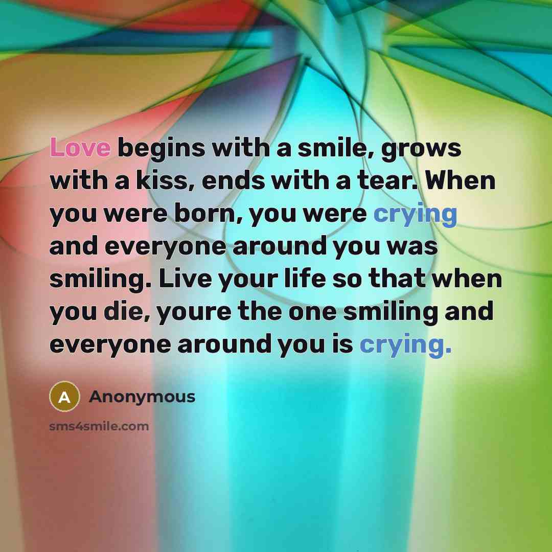 “Love begins with a smile, grows with a kiss, ends with a tear. When you were born, you were crying and everyone around you was smiling. Live your life so that when you die, youre the one smiling and everyone around you is crying.” quote by Anonymous