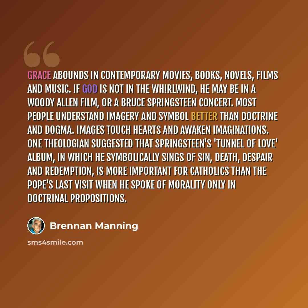 “Grace abounds in contemporary movies, books, novels, films and music. If God is not in the whirlwind, He may be in a Woody Allen film, or a Bruce Springsteen concert. Most people understand imagery and symbol better than doctrine and dogma. Images touch hearts and awaken imaginations. One…” quote by Brennan Manning
