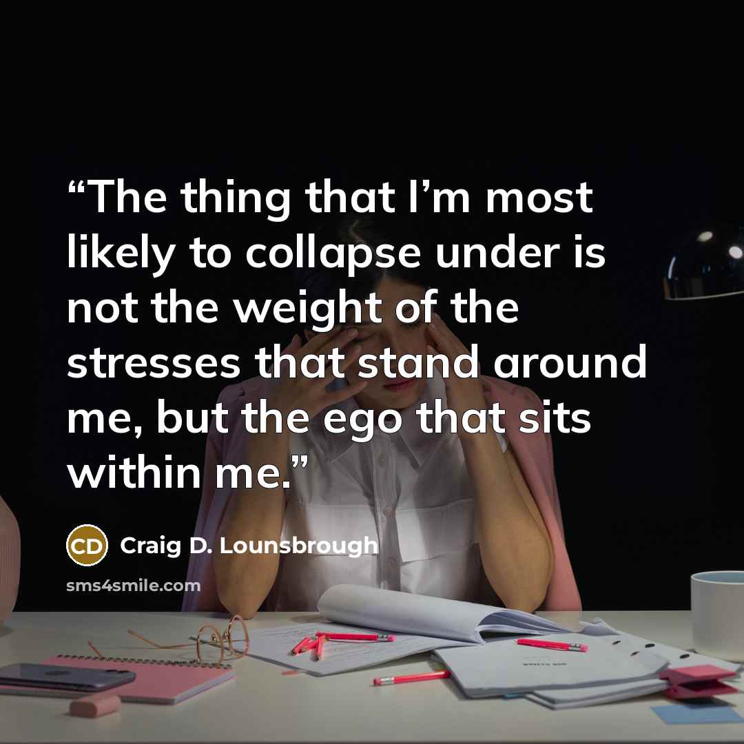“The thing that I’m most likely to collapse under is not the weight of the stresses that stand around me, but the ego that sits within me.” quote by Craig D. Lounsbrough