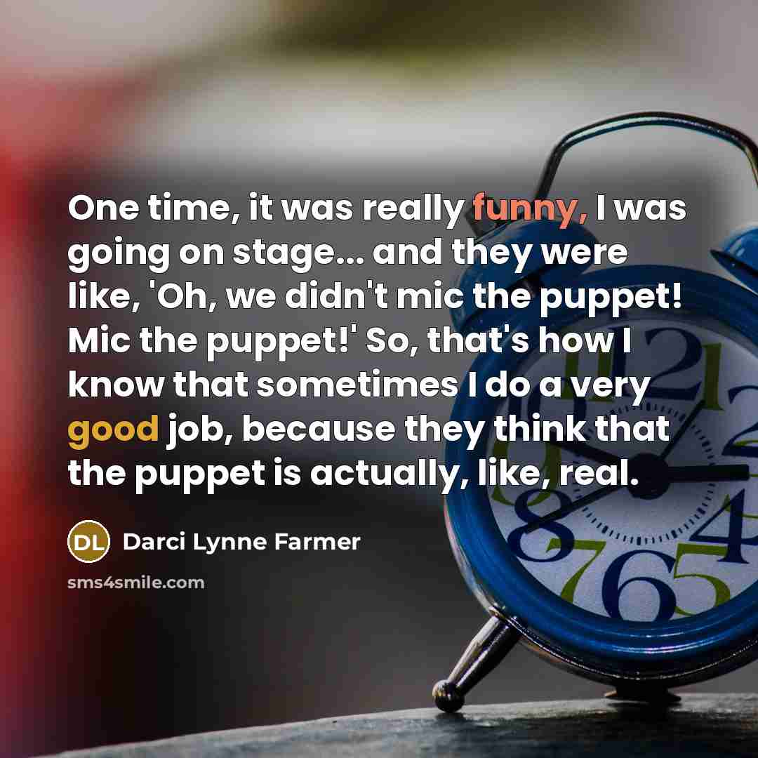 “One time, it was really funny, I was going on stage... and they were like, 'Oh, we didn't mic the puppet! Mic the puppet!' So, that's how I know that sometimes I do a very good job, because they think that the puppet is actually, like, real.” quote by Darci Lynne Farmer