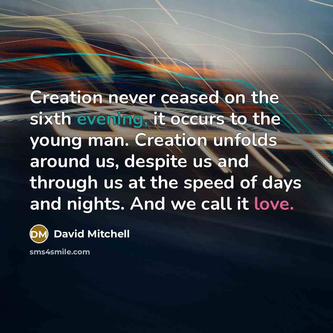 “Creation never ceased on the sixth evening, it occurs to the young man. Creation unfolds around us, despite us and through us at the speed of days and nights. And we call it love.” quote by David Mitchell
