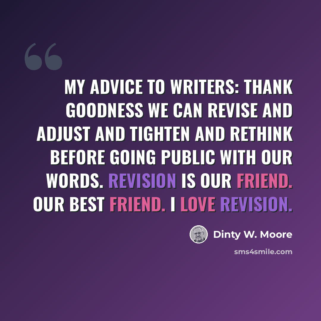 “My advice to writers: thank goodness we can revise and adjust and tighten and rethink before going public with our words. Revision is our friend. Our best friend. I love revision.” quote by Dinty W. Moore