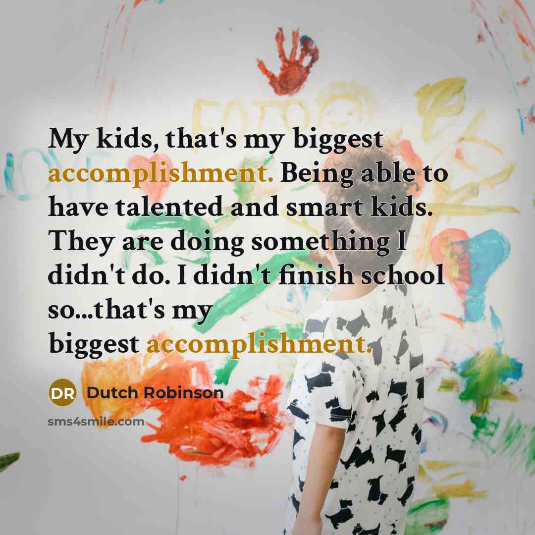 “My kids, that's my biggest accomplishment. Being able to have talented and smart kids. They are doing something I didn't do. I didn't finish school so...that's my biggest accomplishment.” quote by Dutch Robinson