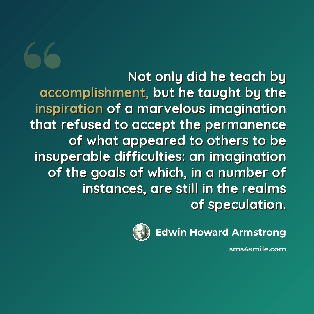 “Not only did he teach by accomplishment, but he taught by the inspiration of a marvelous imagination that refused to accept the permanence of what appeared to others to be insuperable difficulties: an imagination of the goals of which, in a number of instances, are still in the realms of…” quote by Edwin Howard Armstrong
