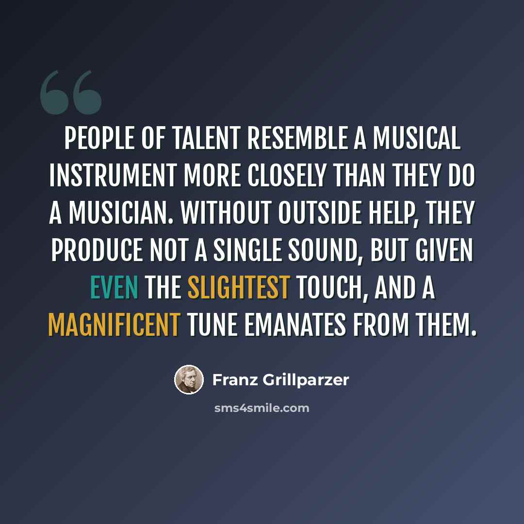 “People of talent resemble a musical instrument more closely than they do a musician. Without outside help, they produce not a single sound, but given even the slightest touch, and a magnificent tune emanates from them.” quote by Franz Grillparzer