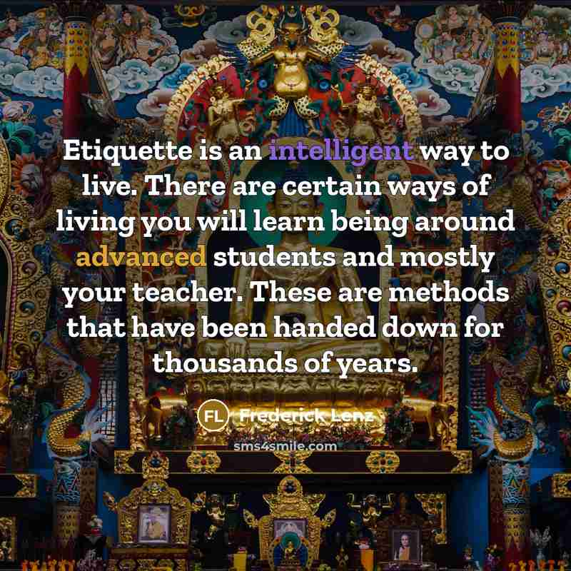 “Etiquette is an intelligent way to live. There are certain ways of living you will learn being around advanced students and mostly your teacher. These are methods that have been handed down for thousands of years.” quote by Frederick Lenz