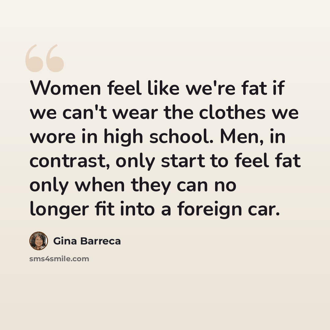 “Women feel like we're fat if we can't wear the clothes we wore in high school. Men, in contrast, only start to feel fat only when they can no longer fit into a foreign car.” quote by Gina Barreca