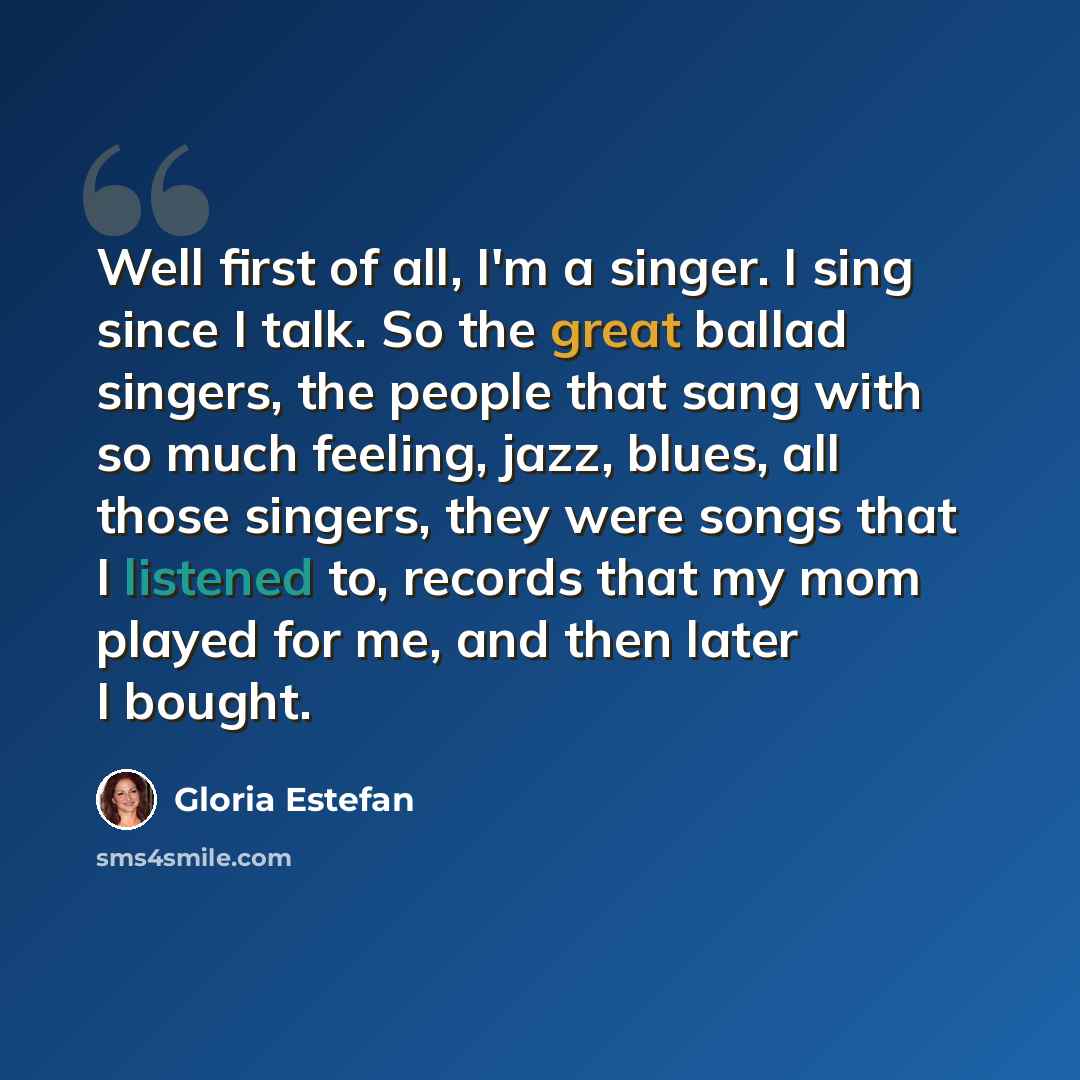 “Well first of all, I'm a singer. I sing since I talk. So the great ballad singers, the people that sang with so much feeling, jazz, blues, all those singers, they were songs that I listened to, records that my mom played for me, and then later I bought.” quote by Gloria Estefan