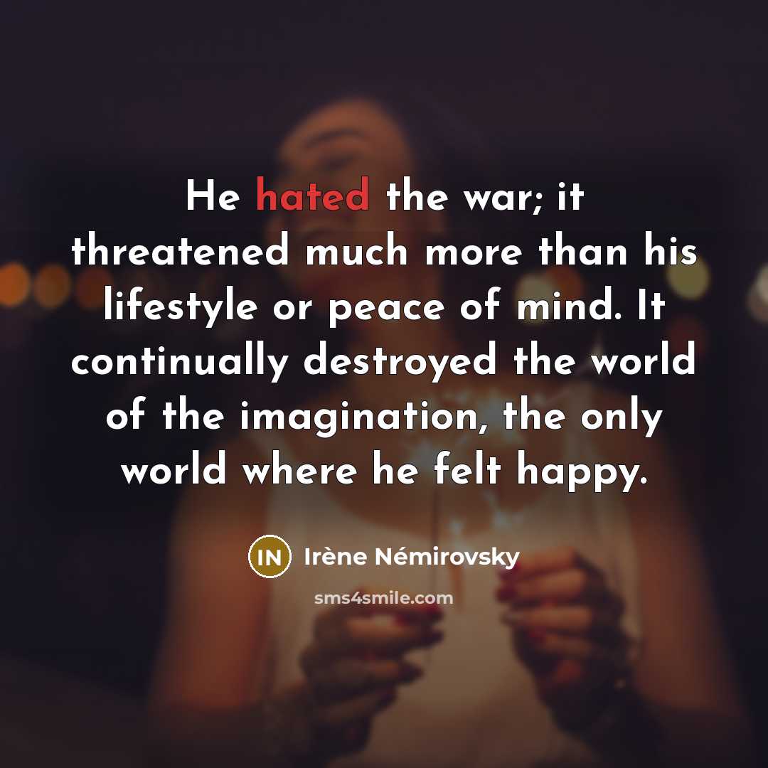 “He hated the war; it threatened much more than his lifestyle or peace of mind. It continually destroyed the world of the imagination, the only world where he felt happy.” quote by Irene Nemirovsky