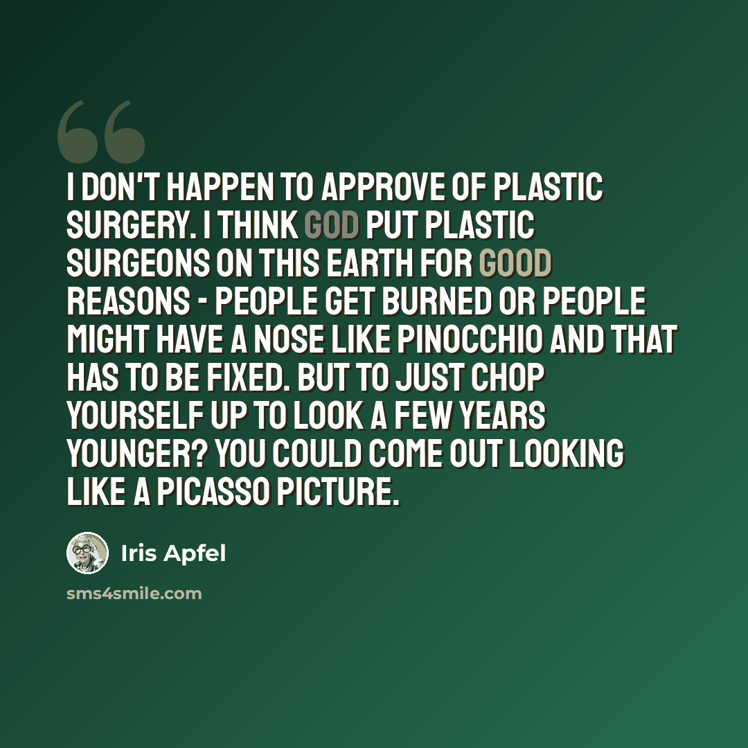 “I don't happen to approve of plastic surgery. I think God put plastic surgeons on this earth for good reasons - people get burned or people might have a nose like Pinocchio and that has to be fixed. But to just chop yourself up to look a few years younger? You could come out looking like a Picasso…” quote by Iris Apfel