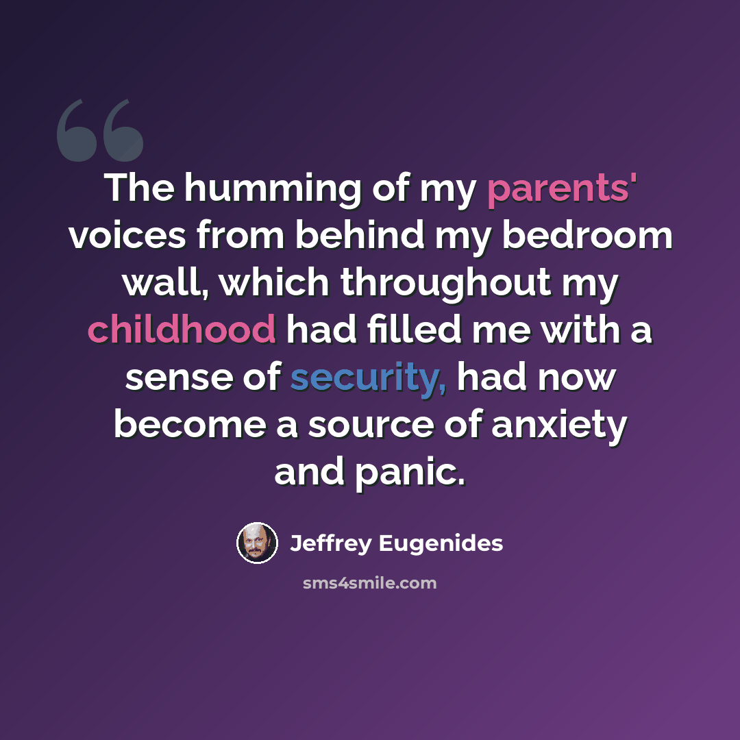 “The humming of my parents' voices from behind my bedroom wall, which throughout my childhood had filled me with a sense of security, had now become a source of anxiety and panic.” quote by Jeffrey Eugenides