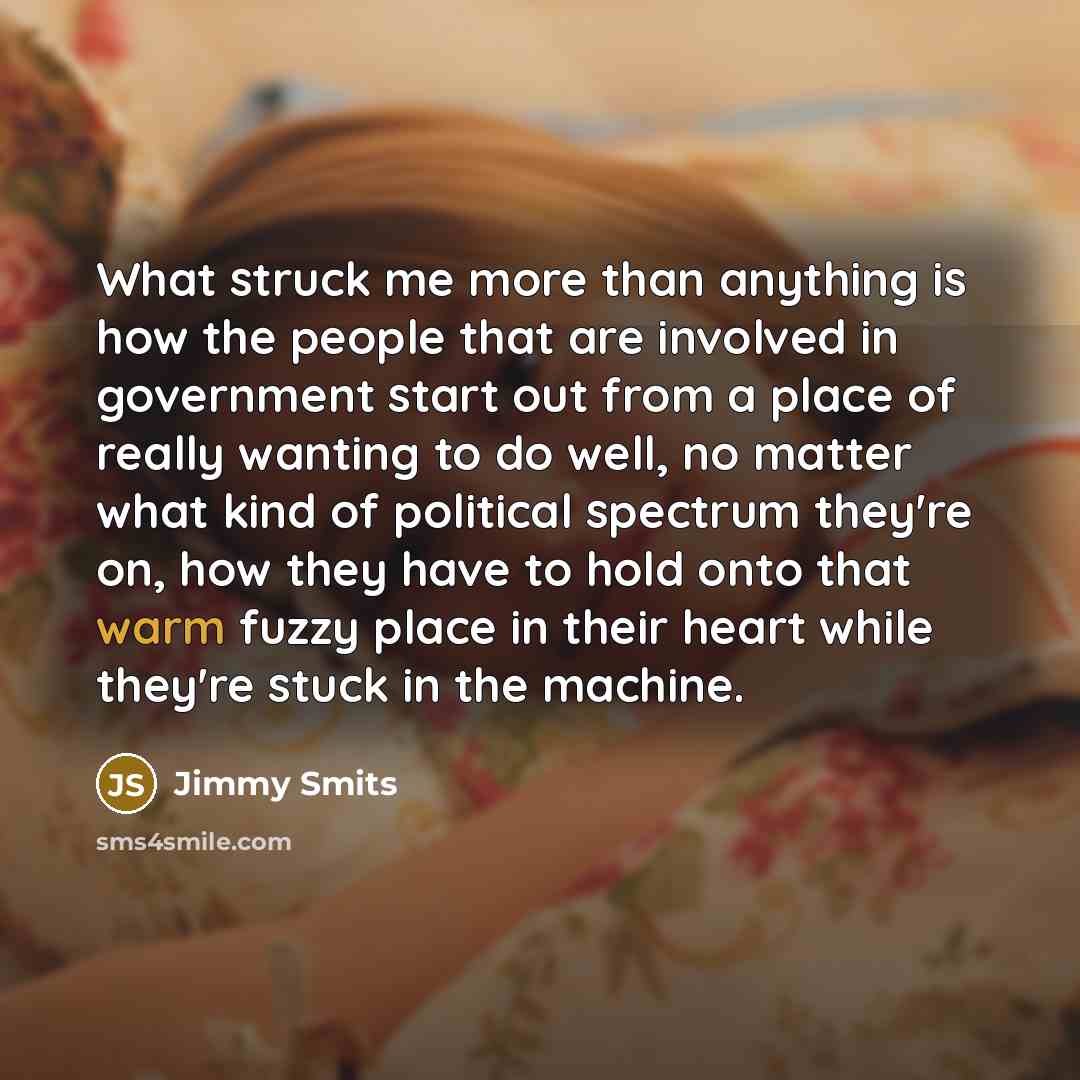 “What struck me more than anything is how the people that are involved in government start out from a place of really wanting to do well, no matter what kind of political spectrum they're on, how they have to hold onto that warm fuzzy place in their heart while they're stuck in the machine.” quote by Jimmy Smits