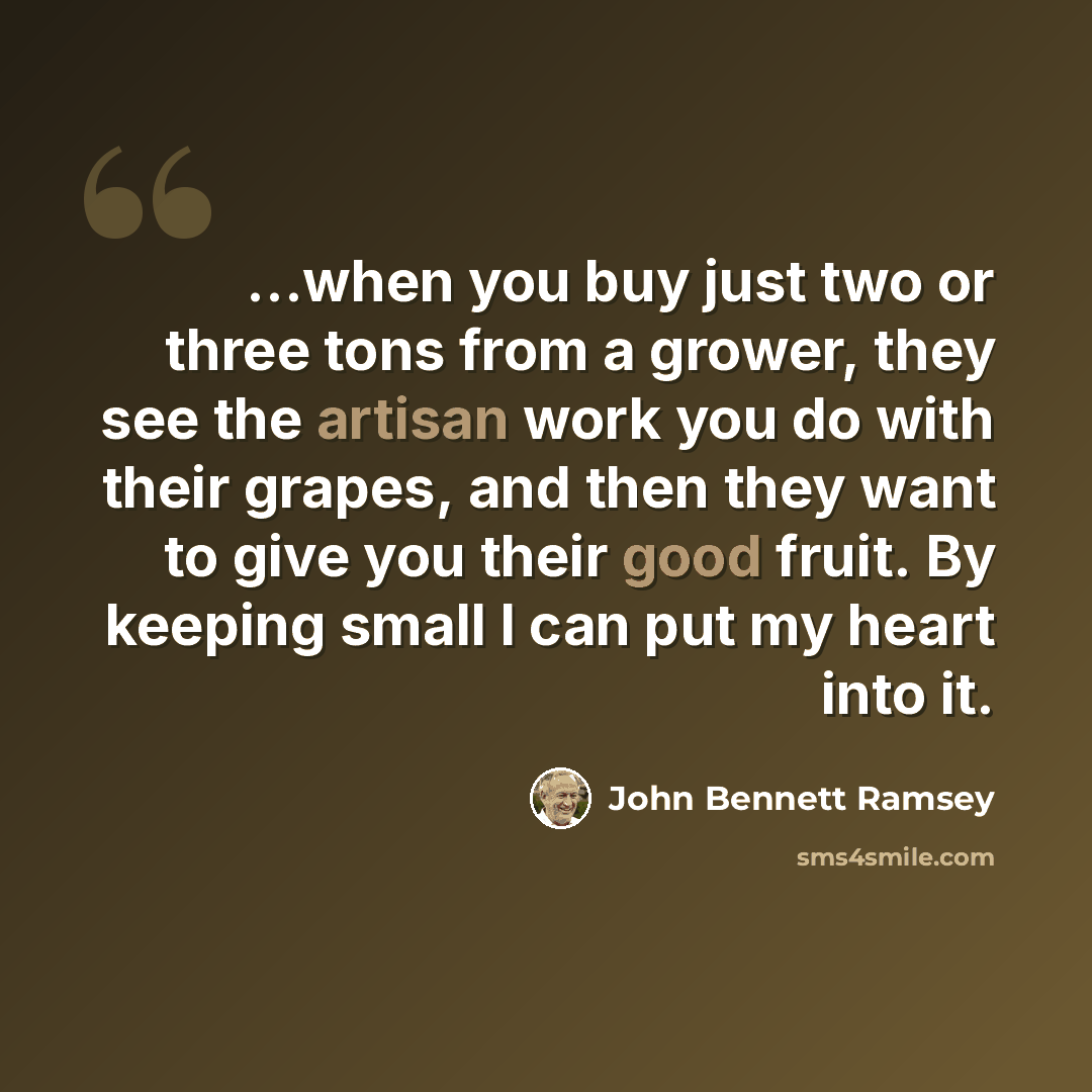 “...when you buy just two or three tons from a grower, they see the artisan work you do with their grapes, and then they want to give you their good fruit. By keeping small I can put my heart into it.” quote by John Bennett Ramsey