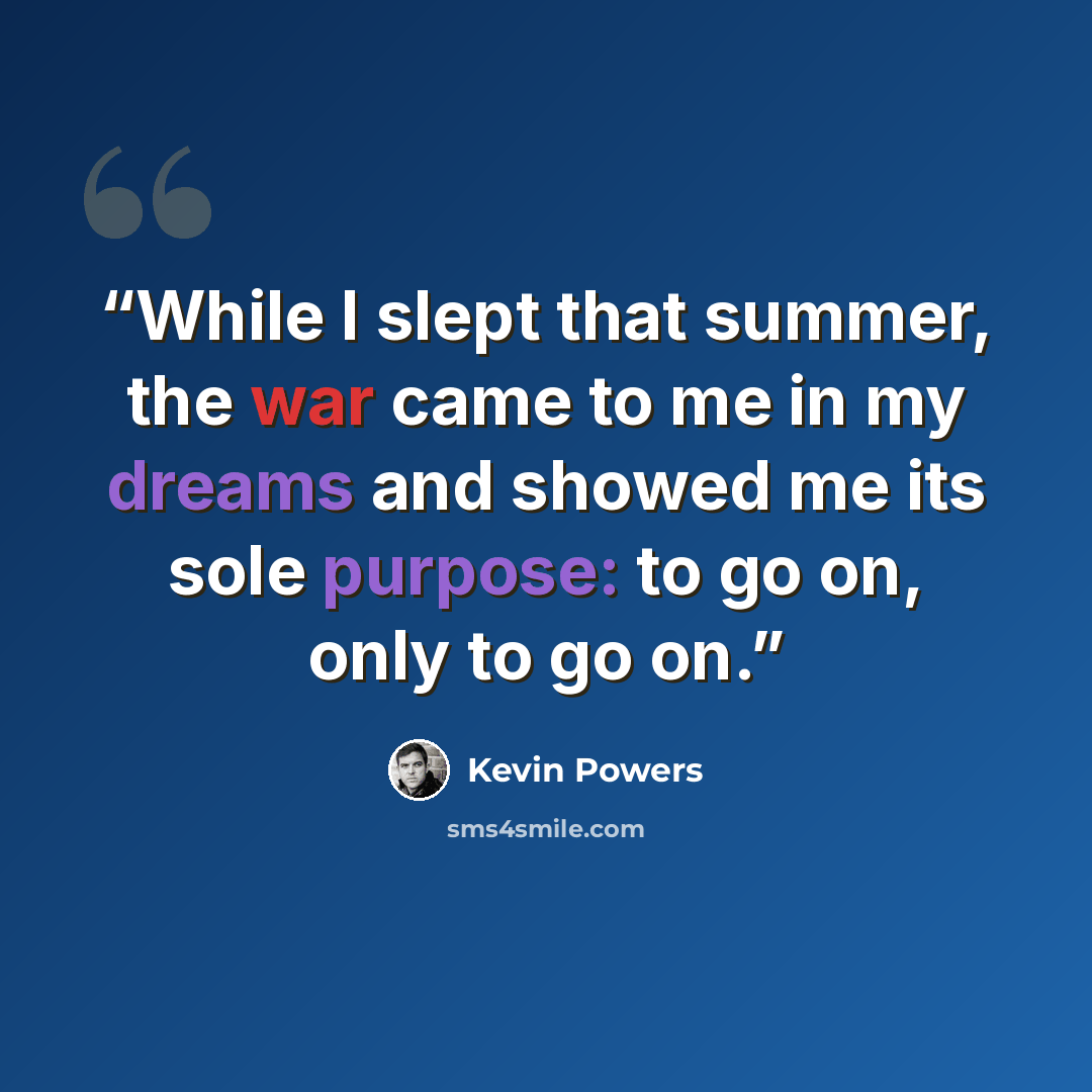 “While I slept that summer, the war came to me in my dreams and showed me its sole purpose: to go on, only to go on.” quote by Kevin Powers