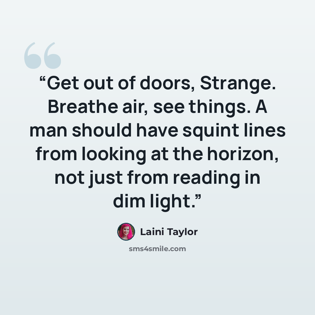 “Get out of doors, Strange. Breathe air, see things. A man should have squint lines from looking at the horizon, not just from reading in dim light.” quote by Laini Taylor