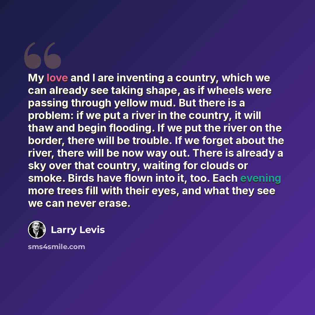“My love and I are inventing a country, which we can already see taking shape, as if wheels were passing through yellow mud. But there is a problem: if we put a river in the country, it will thaw and begin flooding. If we put the river on the border, there will be trouble. If we forget about the…” quote by Larry Levis