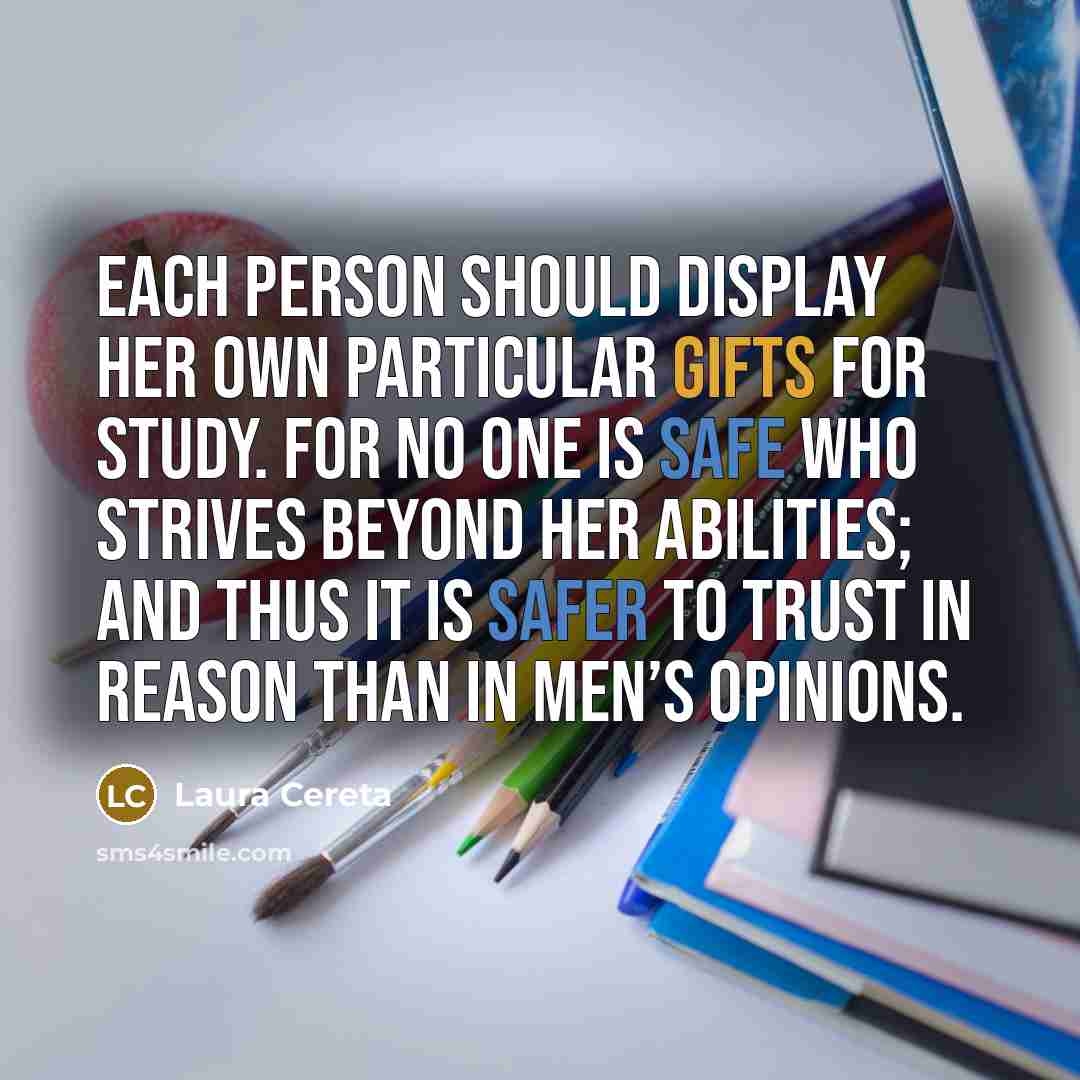 “Each person should display her own particular gifts for study. For no one is safe who strives beyond her abilities; and thus it is safer to trust in reason than in men’s opinions.” quote by Laura Cereta