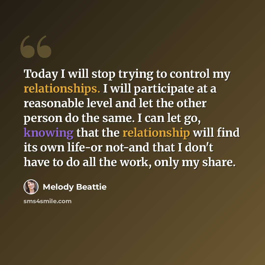 “Today I will stop trying to control my relationships. I will participate at a reasonable level and let the other person do the same. I can let go, knowing that the relationship will find its own life-or not-and that I don't have to do all the work, only my share.” quote by Melody Beattie