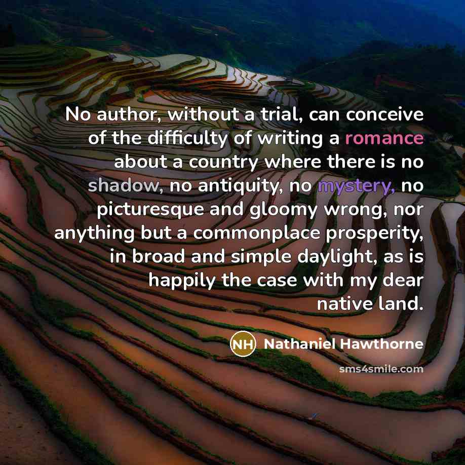 “No author, without a trial, can conceive of the difficulty of writing a romance about a country where there is no shadow, no antiquity, no mystery, no picturesque and gloomy wrong, nor anything but a commonplace prosperity, in broad and simple daylight, as is happily the case with my dear native…” quote by Nathaniel Hawthorne