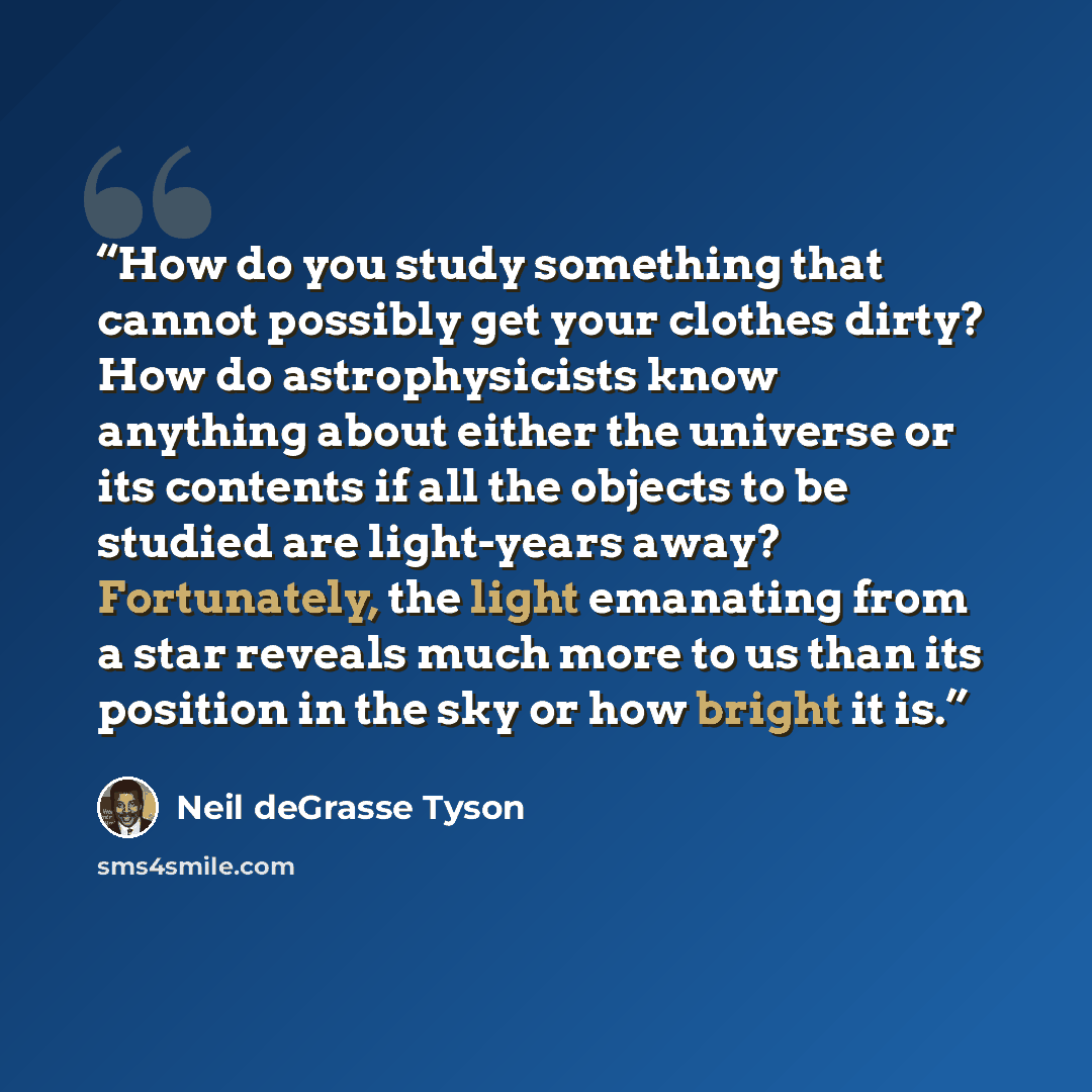 “How do you study something that cannot possibly get your clothes dirty? How do astrophysicists know anything about either the universe or its contents if all the objects to be studied are light-years away? Fortunately, the light emanating from a star reveals much more to us than its position in…” quote by Neil deGrasse Tyson