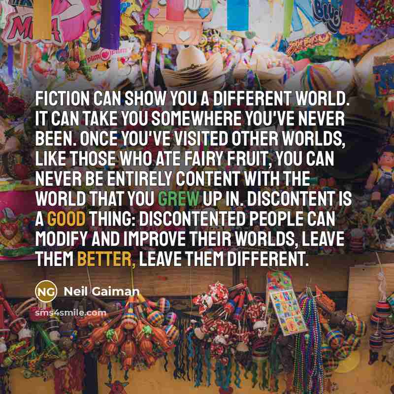 “Fiction can show you a different world. It can take you somewhere you've never been. Once you've visited other worlds, like those who ate fairy fruit, you can never be entirely content with the world that you grew up in. Discontent is a good thing: discontented people can modify and improve their…” quote by Neil Gaiman