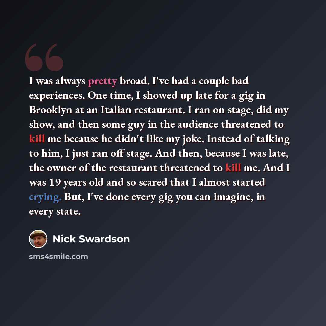 “I was always pretty broad. I've had a couple bad experiences. One time, I showed up late for a gig in Brooklyn at an Italian restaurant. I ran on stage, did my show, and then some guy in the audience threatened to kill me because he didn't like my joke. Instead of talking to him, I just ran off…” quote by Nick Swardson