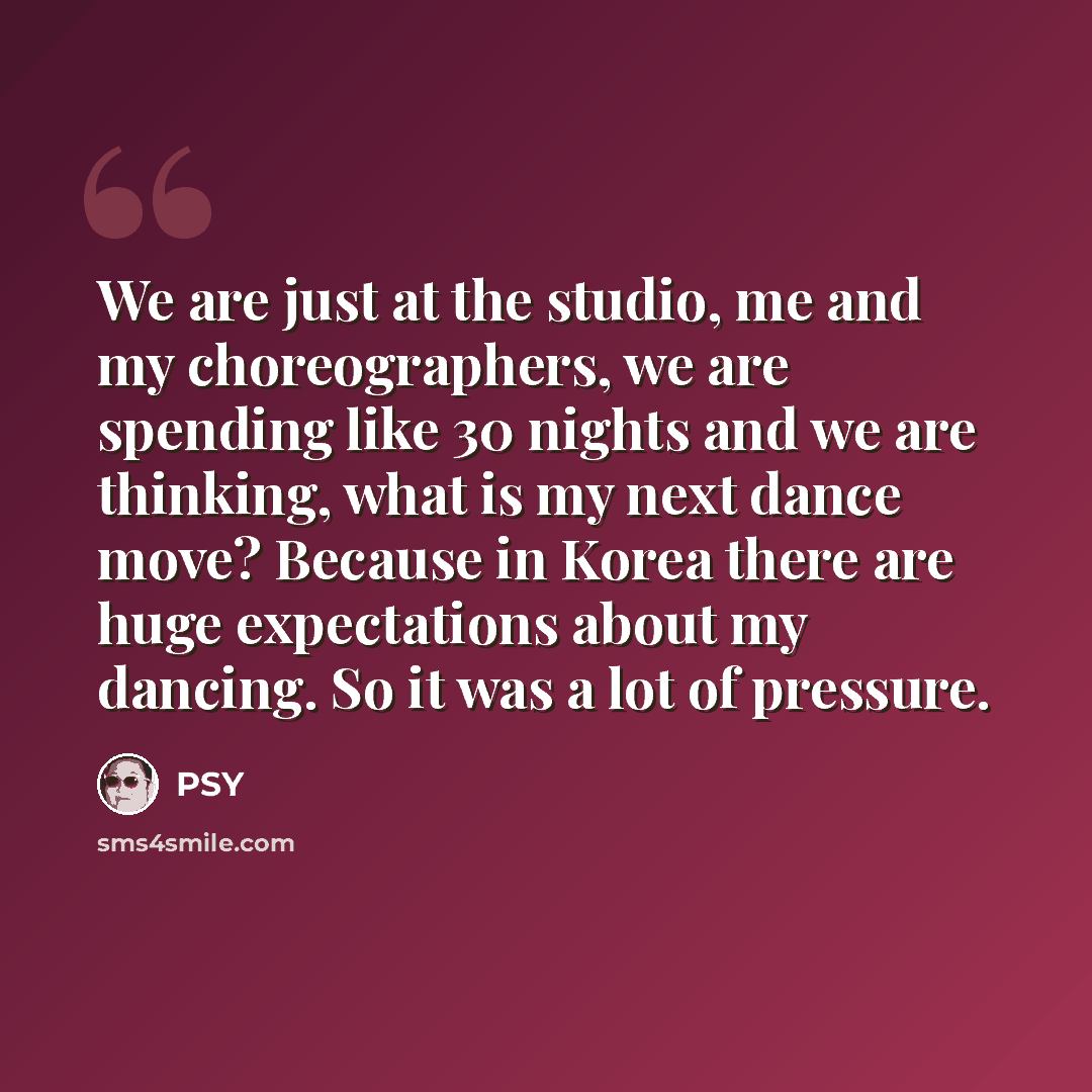 “We are just at the studio, me and my choreographers, we are spending like 30 nights and we are thinking, what is my next dance move? Because in Korea there are huge expectations about my dancing. So it was a lot of pressure.” quote by PSY