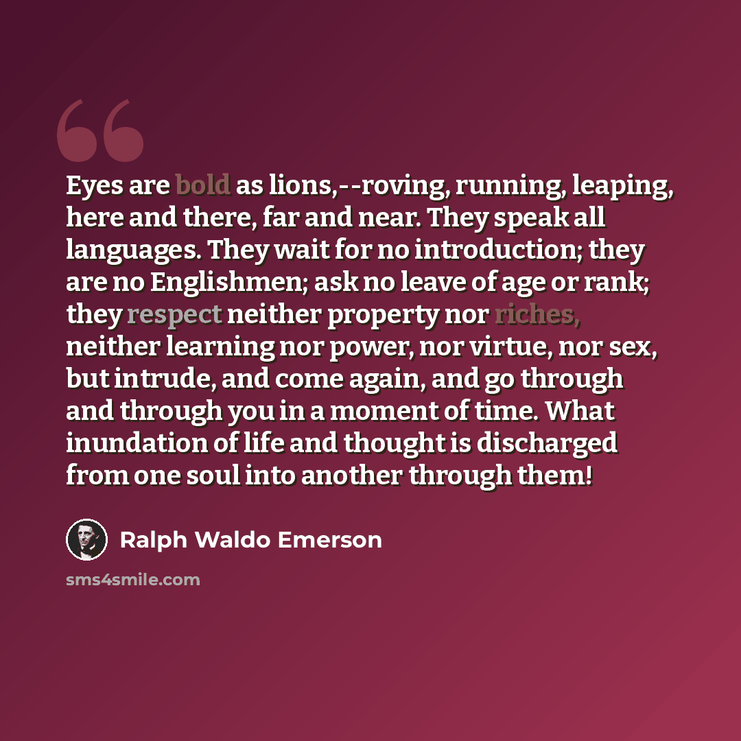 “Eyes are bold as lions,--roving, running, leaping, here and there, far and near. They speak all languages. They wait for no introduction; they are no Englishmen; ask no leave of age or rank; they respect neither property nor riches, neither learning nor power, nor virtue, nor sex, but intrude, and…” quote by Ralph Waldo Emerson