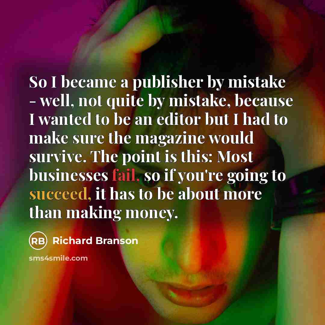 “So I became a publisher by mistake - well, not quite by mistake, because I wanted to be an editor but I had to make sure the magazine would survive. The point is this: Most businesses fail, so if you're going to succeed, it has to be about more than making money.” quote by Richard Branson