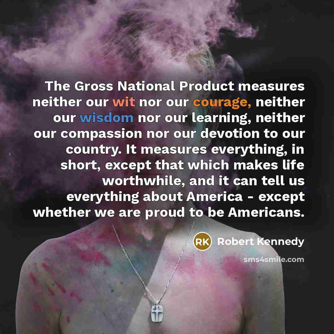 “The Gross National Product measures neither our wit nor our courage, neither our wisdom nor our learning, neither our compassion nor our devotion to our country. It measures everything, in short, except that which makes life worthwhile, and it can tell us everything about America - except whether…” quote by Robert Kennedy