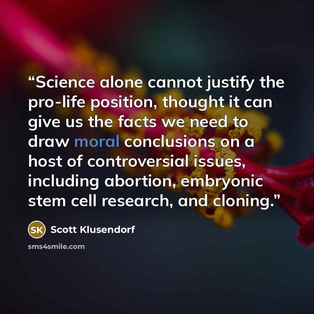 “Science alone cannot justify the pro-life position, thought it can give us the facts we need to draw moral conclusions on a host of controversial issues, including abortion, embryonic stem cell research, and cloning.” quote by Scott Klusendorf