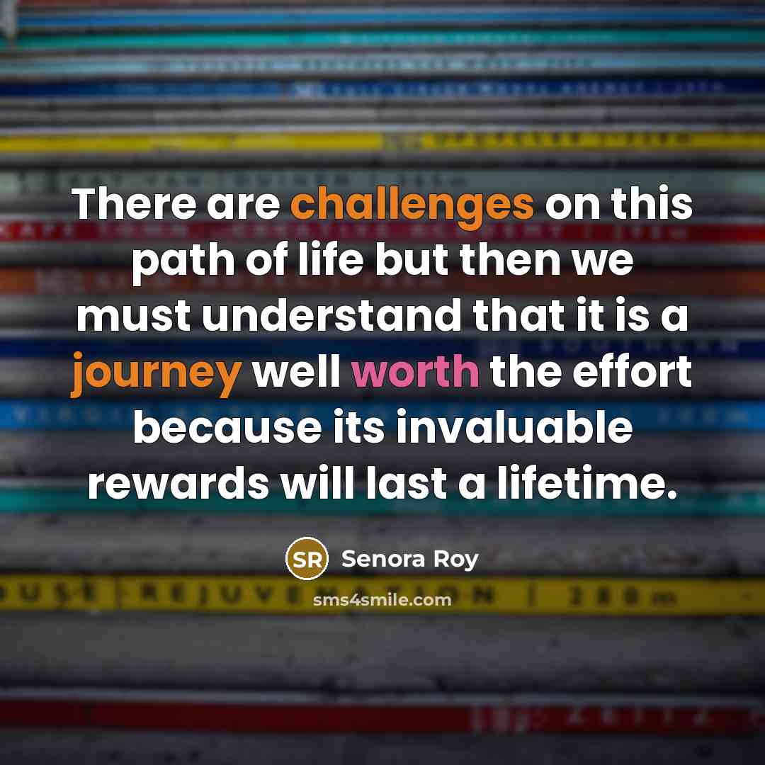 “There are challenges on this path of life but then we must understand that it is a journey well worth the effort because its invaluable rewards will last a lifetime.” quote by Senora Roy