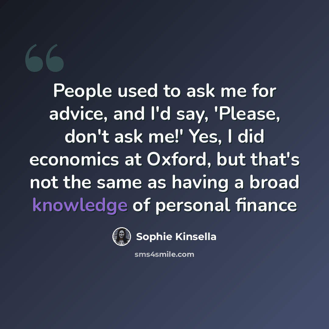 “People used to ask me for advice, and I'd say, 'Please, don't ask me!' Yes, I did economics at Oxford, but that's not the same as having a broad knowledge of personal finance” quote by Sophie Kinsella