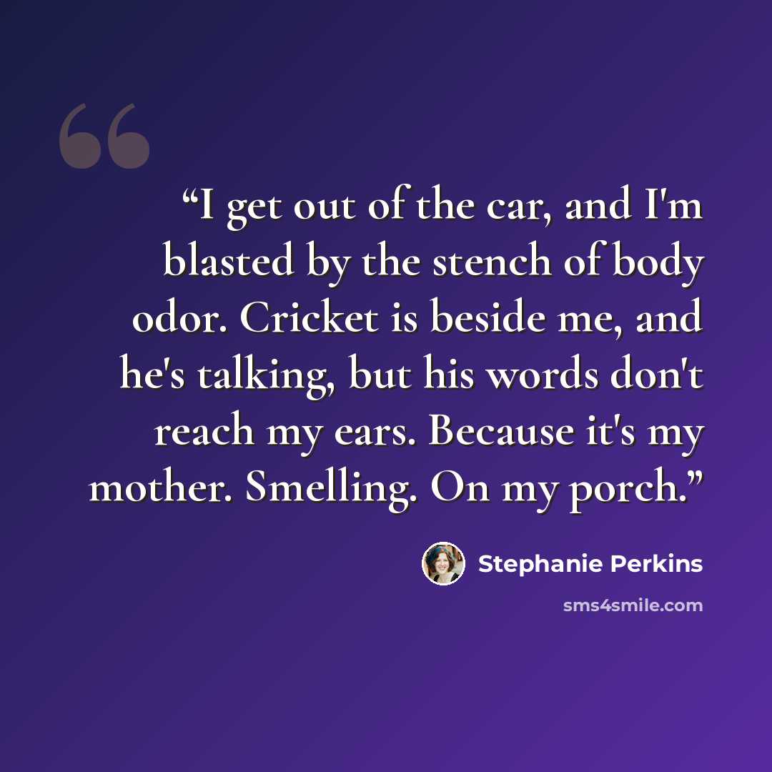 “I get out of the car, and I'm blasted by the stench of body odor. Cricket is beside me, and he's talking, but his words don't reach my ears. Because it's my mother. Smelling. On my porch.” quote by Stephanie Perkins