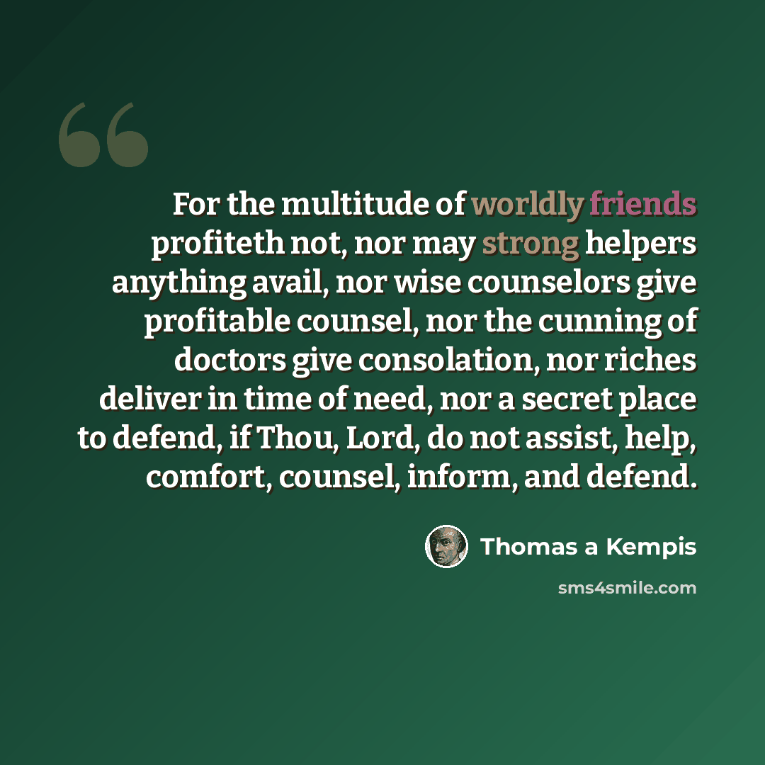 “For the multitude of worldly friends profiteth not, nor may strong helpers anything avail, nor wise counselors give profitable counsel, nor the cunning of doctors give consolation, nor riches deliver in time of need, nor a secret place to defend, if Thou, Lord, do not assist, help, comfort…” quote by Thomas a Kempis