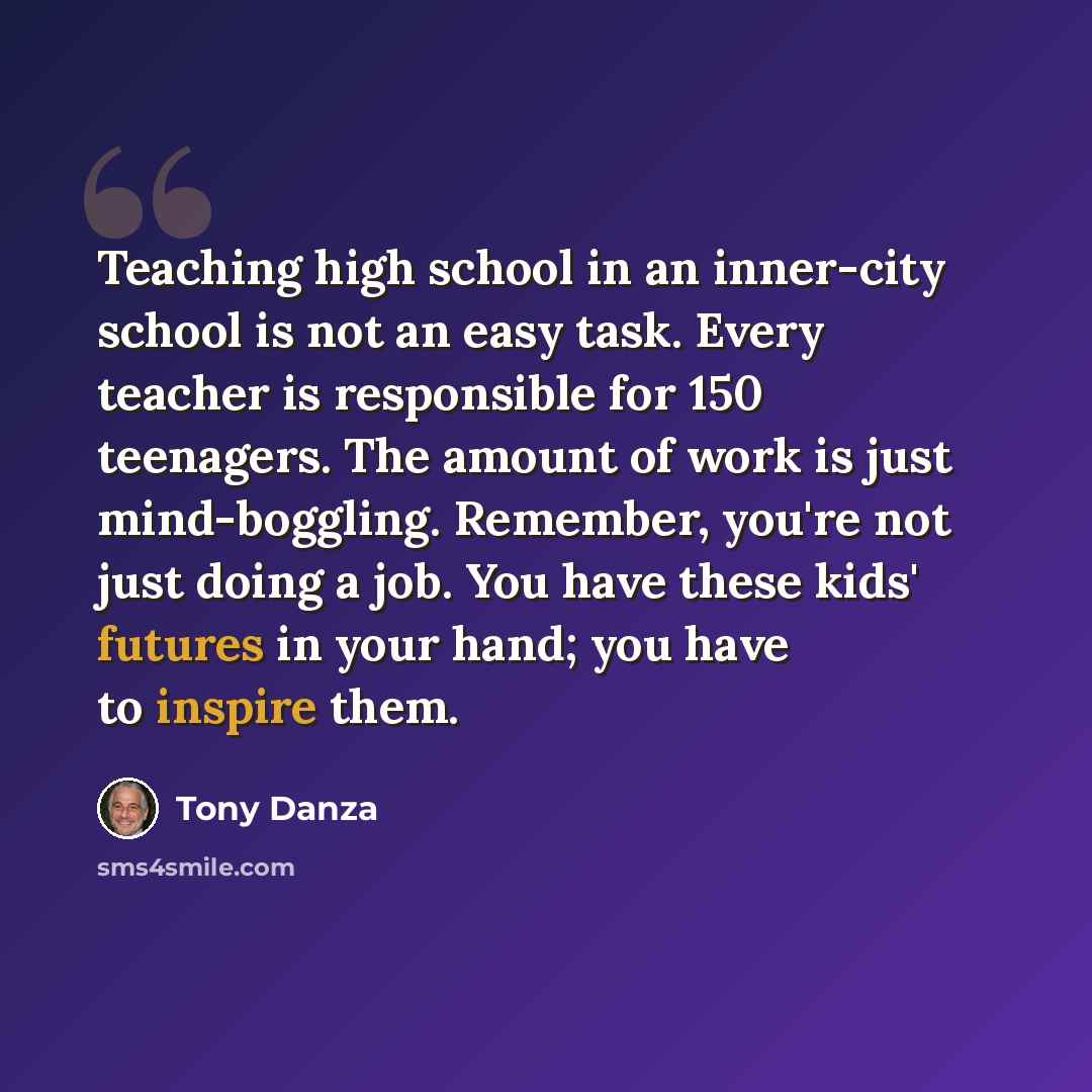 “Teaching high school in an inner-city school is not an easy task. Every teacher is responsible for 150 teenagers. The amount of work is just mind-boggling. Remember, you're not just doing a job. You have these kids' futures in your hand; you have to inspire them.” quote by Tony Danza