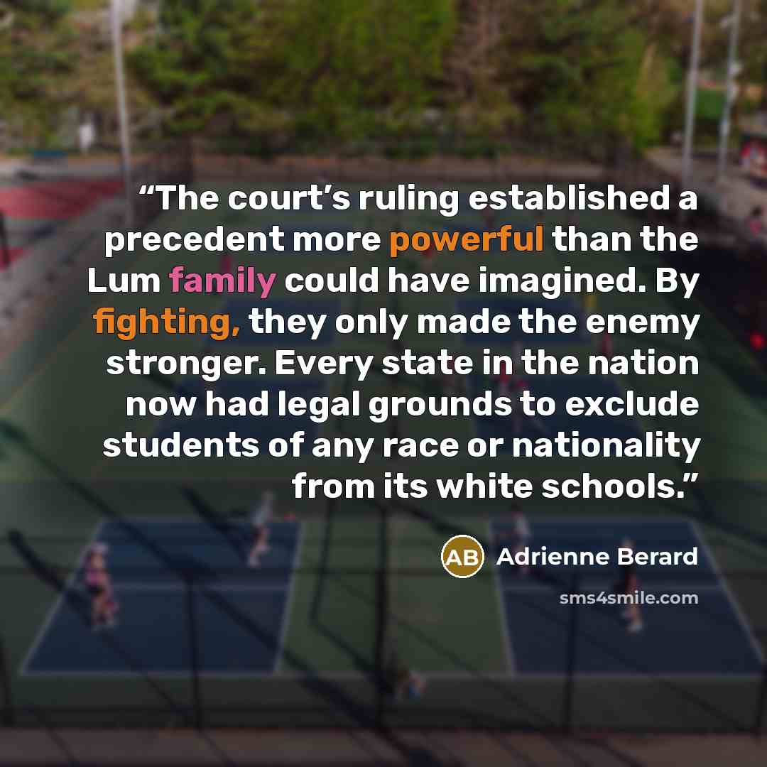“The court’s ruling established a precedent more powerful than the Lum family could have imagined. By fighting, they only made the enemy stronger. Every state in the nation now had legal grounds to exclude students of any race or nationality from its white schools.” quote by Adrienne Berard