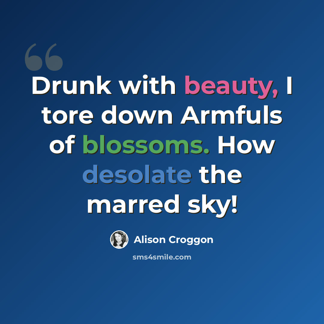 “Drunk with beauty, I tore down Armfuls of blossoms. How desolate the marred sky!” quote by Alison Croggon