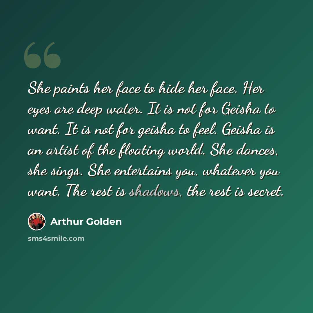 “She paints her face to hide her face. Her eyes are deep water. It is not for Geisha to want. It is not for geisha to feel. Geisha is an artist of the floating world. She dances, she sings. She entertains you, whatever you want. The rest is shadows, the rest is secret.” quote by Arthur Golden