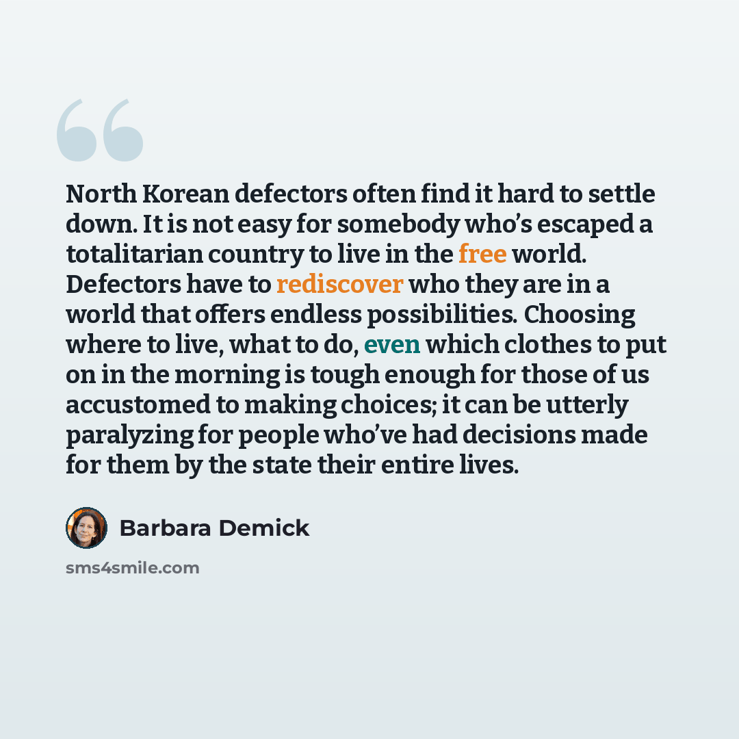 “North Korean defectors often find it hard to settle down. It is not easy for somebody who’s escaped a totalitarian country to live in the free world. Defectors have to rediscover who they are in a world that offers endless possibilities. Choosing where to live, what to do, even which clothes to…” quote by Barbara Demick
